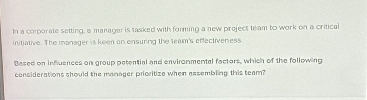 In a corporate setting, a manager is tasked with forming a new project team to work on a critical 
initiative. The manager is keen on ensuring the team's effectiveness. 
Based on influences on group potential and environmental factors, which of the following 
considerations should the manager prioritize when assembling this team?