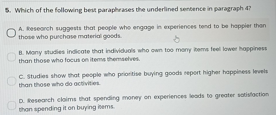 Which of the following best paraphrases the underlined sentence in paragraph 4?
A. Research suggests that people who engage in experiences tend to be happier than
those who purchase material goods.
B. Many studies indicate that individuals who own too many items feel lower happiness
than those who focus on items themselves.
C. Studies show that people who prioritise buying goods report higher happiness levels
than those who do activities.
D. Research claims that spending money on experiences leads to greater satisfaction
than spending it on buying items.