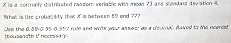 X is a normally distributed random variable with mean 73 and standard deviation 4. 
What is the probability that X is between 69 and 77? 
Use the 0.68 - 0.95-0.997 rule and write your answer as a decimal. Round to the nearest 
thousandth if necessary.