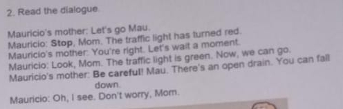 Read the dialogue 
Mauricio's mother: Let's go Mau. 
Mauricio: Stop, Mom. The traffic light has turned red. 
Mauricio's mother: You're right. Let's wait a moment. 
Mauricio: Look, Mom. The traffic light is green. Now, we can go. 
Mauricio's mother: Be careful! Mau. There's an open drain. You can fall 
down. 
Mauricio: Oh, I see. Don't worry, Mom.