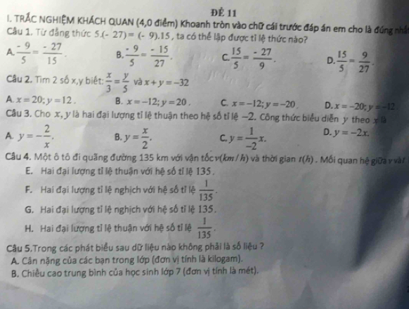 Để 11
I. TRÁC NGHIỆM KHÁCH QUAN (4,0 điểm) Khoanh tròn vào chữ cái trước đáp án em cho là đúng nhất
Câu 1, Từ đẳng thức 5(-27)=(-9).15 , ta có thể lập được tỉ lệ thức nào?
A  (-9)/5 = (-27)/15 . B.  (-9)/5 = (-15)/27 . C.  15/5 = (-27)/9 . D.  15/5 = 9/27 .
Câu 2. Tìm 2 số x,y biết:  x/3 = y/5  và x+y=-32
A. x=20;y=12. B. x=-12;y=20. C. x=-12;y=-20 D. x=-20;y=-12
Câu 3. Cho x, y là hai đại lượng tỉ lệ thuận theo hệ số tỉ lệ −2. Công thức biểu diễn y theo x°
A. y=- 2/x . B. y= x/2 . C. y= 1/-2 x. D. y=-2x.
Câu 4. Một ô tô đi quãng đường 135 km với vận tốc v(km / h) và thời gian t(h). Mối quan hệ giữa v vàt
E. Hai đại lượng tỉ lệ thuận với hệ số tỉ lệ 135 ,
F. Hai đại lượng tỉ lệ nghịch với hệ số tỉ lệ  1/135 .
G. Hai đại lượng tỉ lệ nghịch với hệ số tỉ lệ 135.
H. Hai đại lượng tỉ lệ thuận với hệ số tỉ lệ  1/135 .
Câu 5.Trong các phát biểu sau dữ liệu nào không phải là số liệu ?
A. Cân nặng của các bạn trong lớp (đơn vị tính là kilogam).
B. Chiều cao trung bình của học sinh lớp 7 (đơn vị tính là mét).