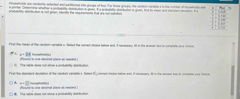 Households are randomly selected and partitioned into groups of four. For those groups, the random variable x is the number of households with
a printer. Determine whether a probability distribution is given. If a probability distribution is given, find its mean and standard deviation. If a 
probability distribution is not given, identify the requirements that are not satisfied. 
Find the mean of the random variable x. Select the correct choice below and, if necessary, fill in the answer box to complete your choice.
A. mu =2.4 household(s)
(Round to one decimal place as needed.)
B. The table does not show a probability distribution.
Find the standard deviation of the random variable x. Select th_3 correct choice below and, if necessary, fill in the answer box to complete your choice.
A. sigma =□ household(s)
(Round to one decimal place as needed.)
B. The table does not show a probability distribution.