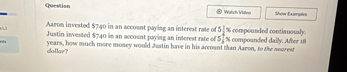 Question Watch Video Show Examples 
s L1 
Aaron invested $740 in an account paying an interest rate of 5 1/2 % compounded continuously. 
Justin invested $740 in an account paying an interest rate of 5 7/8 % compounded daily. After 18
nts years, how much more money would Justin have in his account than Aaron, to the nearest 
dollar?