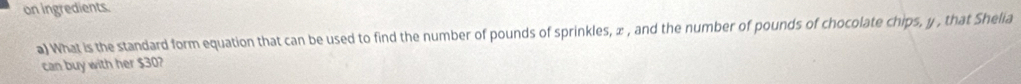 on ingredients. 
a) What is the standard form equation that can be used to find the number of pounds of sprinkles, ∞ , and the number of pounds of chocolate chips, y , that Shelia 
can buy with her $30?