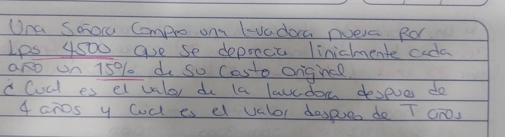 Una Sero Compro ona lvadoa nveva ROr 
Ips 4500 ave se depoccia linichente cada 
aro un 15% do so Costo orghcl. 
c Cocl es el valer do la lawcdon despues do
4 cnos y Cd es el valor dospueo do T cros