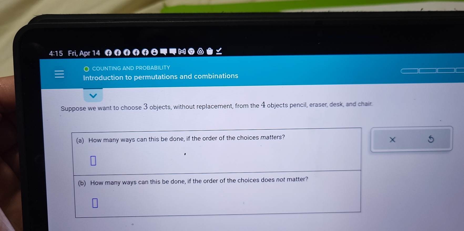 4:15 Fri, Apr 14 f स स स ◥◥ M 
COUNTING AND PROBABILITY 
Introduction to permutations and combinations 
Suppose we want to choose 3 objects, without replacement, from the 4 objects pencil, eraser, desk, and chair. 
(a) How many ways can this be done, if the order of the choices matters? 
× 
5 
(b) How many ways can this be done, if the order of the choices does not matter?