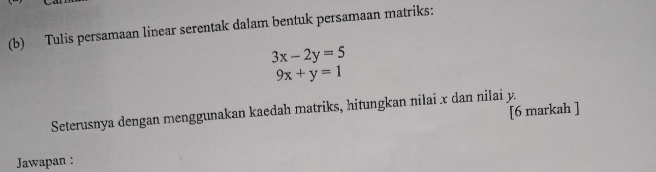 Tulis persamaan linear serentak dalam bentuk persamaan matriks:
3x-2y=5
9x+y=1
[6 markah ]
Seterusnya dengan menggunakan kaedah matriks, hitungkan nilai x dan nilai y.
Jawapan :