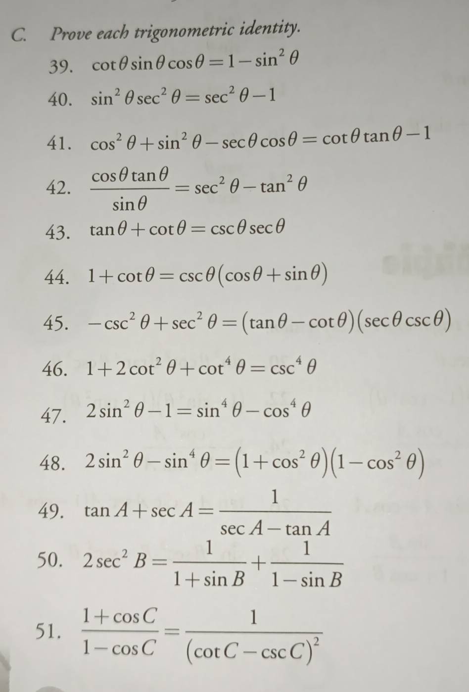 Prove each trigonometric identity. 
39. cot θ sin θ cos θ =1-sin^2θ
40. sin^2θ sec^2θ =sec^2θ -1
41. cos^2θ +sin^2θ -sec θ cos θ =cot θ tan θ -1
42.  cos θ tan θ /sin θ  =sec^2θ -tan^2θ
43. tan θ +cot θ =csc θ sec θ
44. 1+cot θ =csc θ (cos θ +sin θ )
45. -csc^2θ +sec^2θ =(tan θ -cot θ )(sec θ csc θ )
46. 1+2cot^2θ +cot^4θ =csc^4θ
47. 2sin^2θ -1=sin^4θ -cos^4θ
48. 2sin^2θ -sin^4θ =(1+cos^2θ )(1-cos^2θ )
49. tan A+sec A= 1/sec A-tan A 
50. 2sec^2B= 1/1+sin B + 1/1-sin B 
51.  (1+cos C)/1-cos C =frac 1(cot C-csc C)^2