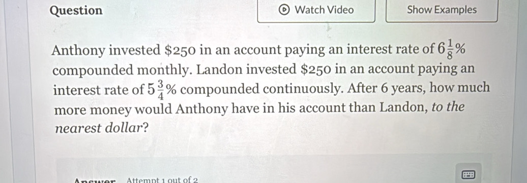 Question D) Watch Video Show Examples 
Anthony invested $250 in an account paying an interest rate of 6 1/8 %
compounded monthly. Landon invested $250 in an account paying an 
interest rate of 5 3/4 % compounded continuously. After 6 years, how much 
more money would Anthony have in his account than Landon, to the 
nearest dollar? 
Attempt 1 out of 2