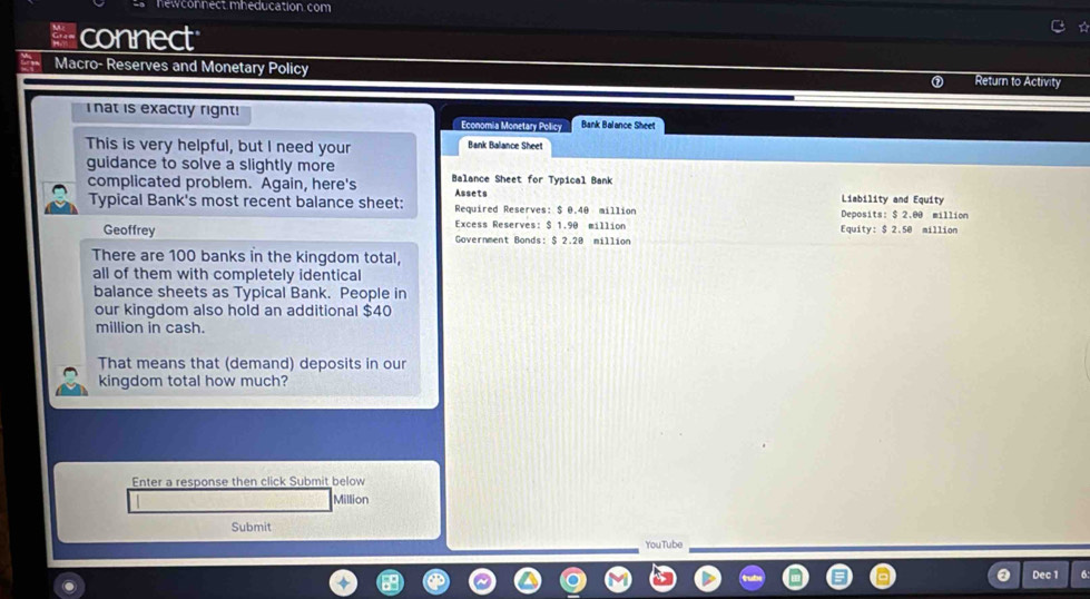 hewconnect mheducation. com 
connect 
Macro- Reserves and Monetary Policy Return to Activity 
hat is exactly right! Economia Monetary Policy Bank Balance Sheet 
This is very helpful, but I need your Bank Balance Sheet 
guidance to solve a slightly more Balance Sheet for Typical Bank 
complicated problem. Again, here's Assets Liability and Equity 
Typical Bank's most recent balance sheet: Required Reserves: $ 0.40 million Deposits: $ 2.00 million
Excess Reserves: $ 1.90 million Equity: $ 2.50 million
Geoffrey Government Bonds: $ 2.20 million
There are 100 banks in the kingdom total, 
all of them with completely identical 
balance sheets as Typical Bank. People in 
our kingdom also hold an additional $40
million in cash. 
That means that (demand) deposits in our 
kingdom total how much? 
Enter a response then click Submit below
Million
Submit 
YouTube 
Dec 1