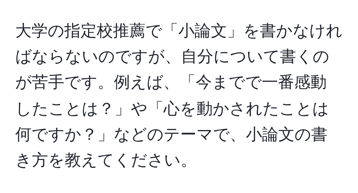 大学の指定校推薦で「小論文」を書かなければならないのですが、自分について書くのが苦手です。例えば、「今までで一番感動したことは？」や「心を動かされたことは何ですか？」などのテーマで、小論文の書き方を教えてください。