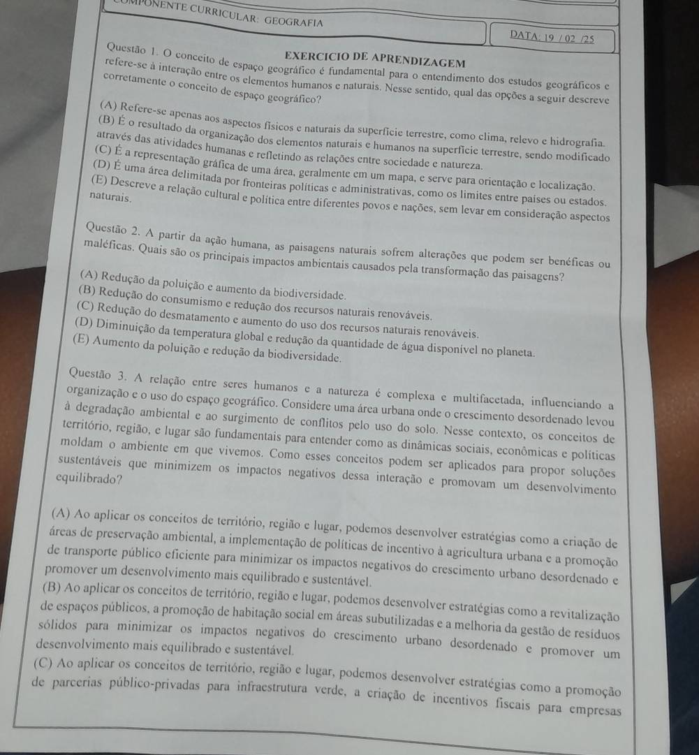MPUNENTE CURRICULAR: GEOGRAFIA
DATA: 19 / 02 /25
EXERCICIO DE APRENDIZAGEM
Questão 1. O conceíto de espaço geográfico é fundamental para o entendimento dos estudos geográficos e
refere-se à interação entre os elementos humanos e naturais. Nesse sentido, qual das opções a seguir descreve
corretamente o conceito de espaço geográfico?
(A) Refere-se apenas aos aspectos físicos e naturais da superfície terrestre, como clima, relevo e hidrografia.
(B) É o resultado da organização dos elementos naturais e humanos na superfície terrestre, sendo modificado
através das atividades humanas e refletindo as relações entre sociedade e natureza.
(C) É a representação gráfica de uma área, geralmente em um mapa, e serve para orientação e localização.
(D) É uma área delimitada por fronteiras políticas e administrativas, como os limites entre países ou estados.
naturais.
(E) Descreve a relação cultural e política entre diferentes povos e nações, sem levar em consideração aspectos
Questão 2. A partir da ação humana, as paisagens naturais sofrem alterações que podem ser benéficas ou
maléficas. Quais são os principais impactos ambientais causados pela transformação das paisagens?
(A) Redução da poluição e aumento da biodiversidade.
(B) Redução do consumismo e redução dos recursos naturais renováveis.
(C) Redução do desmatamento e aumento do uso dos recursos naturais renováveis.
(D) Diminuição da temperatura global e redução da quantidade de água disponível no planeta.
(E) Aumento da poluição e redução da biodiversidade.
Questão 3. A relação entre seres humanos e a natureza é complexa e multifacetada, influenciando a
organização e o uso do espaço geográfico. Considere uma área urbana onde o crescimento desordenado levou
à degradação ambiental e ao surgimento de conflitos pelo uso do solo. Nesse contexto, os conceitos de
território, região, e lugar são fundamentais para entender como as dinâmicas sociais, econômicas e políticas
moldam o ambiente em que vivemos. Como esses conceitos podem ser aplicados para propor soluções
sustentáveis que minimizem os impactos negativos dessa interação e promovam um desenvolvimento
equilibrado?
(A) Ao aplicar os conceitos de território, região e lugar, podemos desenvolver estratégias como a criação de
áreas de preservação ambiental, a implementação de políticas de incentivo à agricultura urbana e a promoção
de transporte público eficiente para minimizar os impactos negativos do crescimento urbano desordenado e
promover um desenvolvimento mais equilibrado e sustentável.
(B) Ao aplicar os conceitos de território, região e lugar, podemos desenvolver estratégias como a revitalização
de espaços públicos, a promoção de habitação social em áreas subutilizadas e a melhoria da gestão de resíduos
sólidos para minimizar os impactos negativos do crescimento urbano desordenado e promover um
desenvolvimento mais equilibrado e sustentável.
(C) Ao aplicar os conceitos de território, região e lugar, podemos desenvolver estratégias como a promoção
de parcerias público-privadas para infraestrutura verde, a criação de incentivos fiscais para empresas