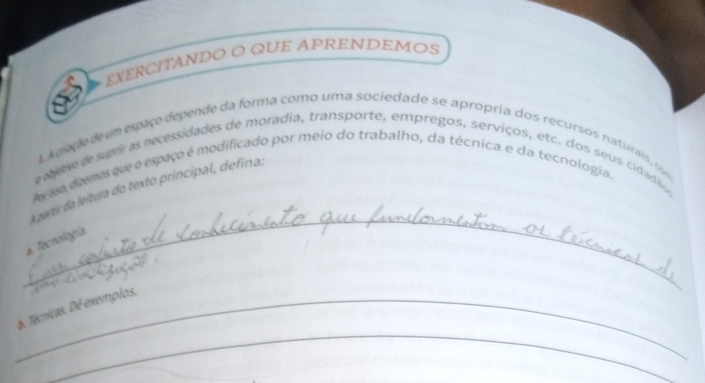 EXERCITANDO O QUE APRENDEMOS 
1. A ceção de um espaço depende da forma como uma sociedade se apropria dos recursos naturais , c 
e e betro de suprir as necessidades de moradia, transporte, empregos, serviços, etc. dos seus cidadão , 
Av isa diemes que o espaço é modificado por meio do trabalho, da técnica e da tecnologia. 
_ 
A partir da leitura do texto principal, defina. 
#. Tecnología 
_ 
_b. Técnicas. Dé exemplos.