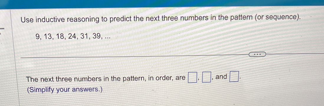 Use inductive reasoning to predict the next three numbers in the pattern (or sequence).
9, 13, 18, 24, 31, 39, ... 
The next three numbers in the pattern, in order, are □ , □ , and □. 
(Simplify your answers.)