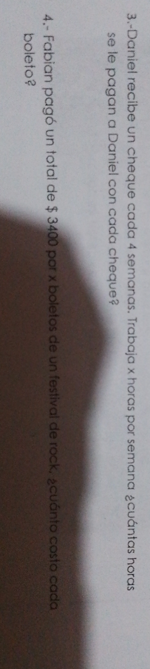 3.-Daniel recibe un cheque cada 4 semanas. Trabaja x horas por semana ¿cuántas horas 
se le pagan a Daniel con cada cheque? 
4.- Fabian pagó un total de $ 3400 por x boletos de un festival de rock, ¿cuánto costo cada 
boleto?
