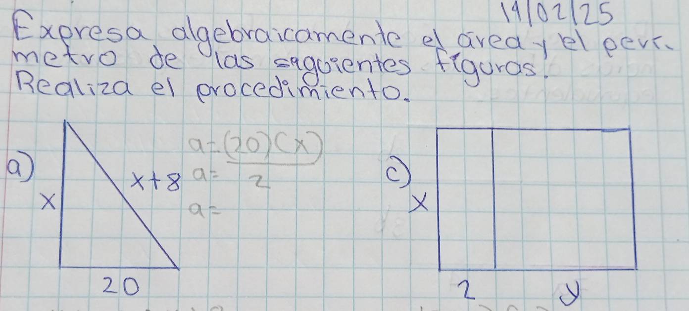 14102125
Expresa algebraicamente d areay el eev
metro de las segaientes figuros?
Realiza el procedimiento.
a=(20)(x)
a
a=overline 2
a=
X
2