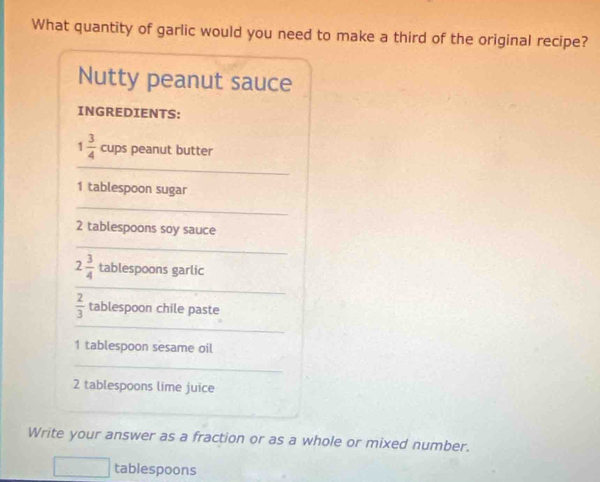 What quantity of garlic would you need to make a third of the original recipe? 
Nutty peanut sauce 
INGREDIENTS:
1 3/4  cups peanut butter 
_
1 tablespoon sugar 
_
2 tablespoons soy sauce 
_ 
_
2 3/4  tablespoons garlic 
_
 2/3  tablespoon chile paste 
1 tablespoon sesame oil 
_
2 tablespoons lime juice 
_ 
Write your answer as a fraction or as a whole or mixed number. 
tablespoons