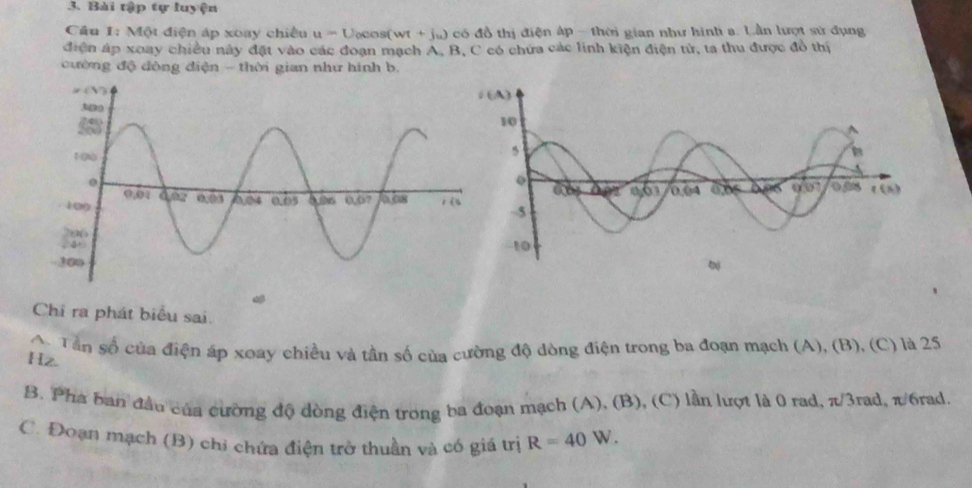 Bài tập tự luyện
Cầu 1: Một điện áp xoay chiều u=U ocos( wt +jw) có đồ thị điện áp - thời gian như hinh a. Lần lượt sử dụng
điện áp xoay chiều này đặt vào các đoạn mạch A, B, C có chứa các linh kiện điện tử, ta thu được đồ thị
cường độ đòng điện - thời gian như hình b.
Chỉ ra phát biểu sai.
A Tân số của điện áp xoay chiều và tần số của cường độ dòng điện trong ba đoạn mạch (A), (B), (C) là 25
Hz
B. Pha ban đầu của cường độ dòng điện trong ba đoạn mạch (A), (B), (C) lần lượt là 0 rad, π/3rad, π/6rad.
C. Đoạn mạch (B) chi chứa điện trở thuần và có giá trị R=40W.