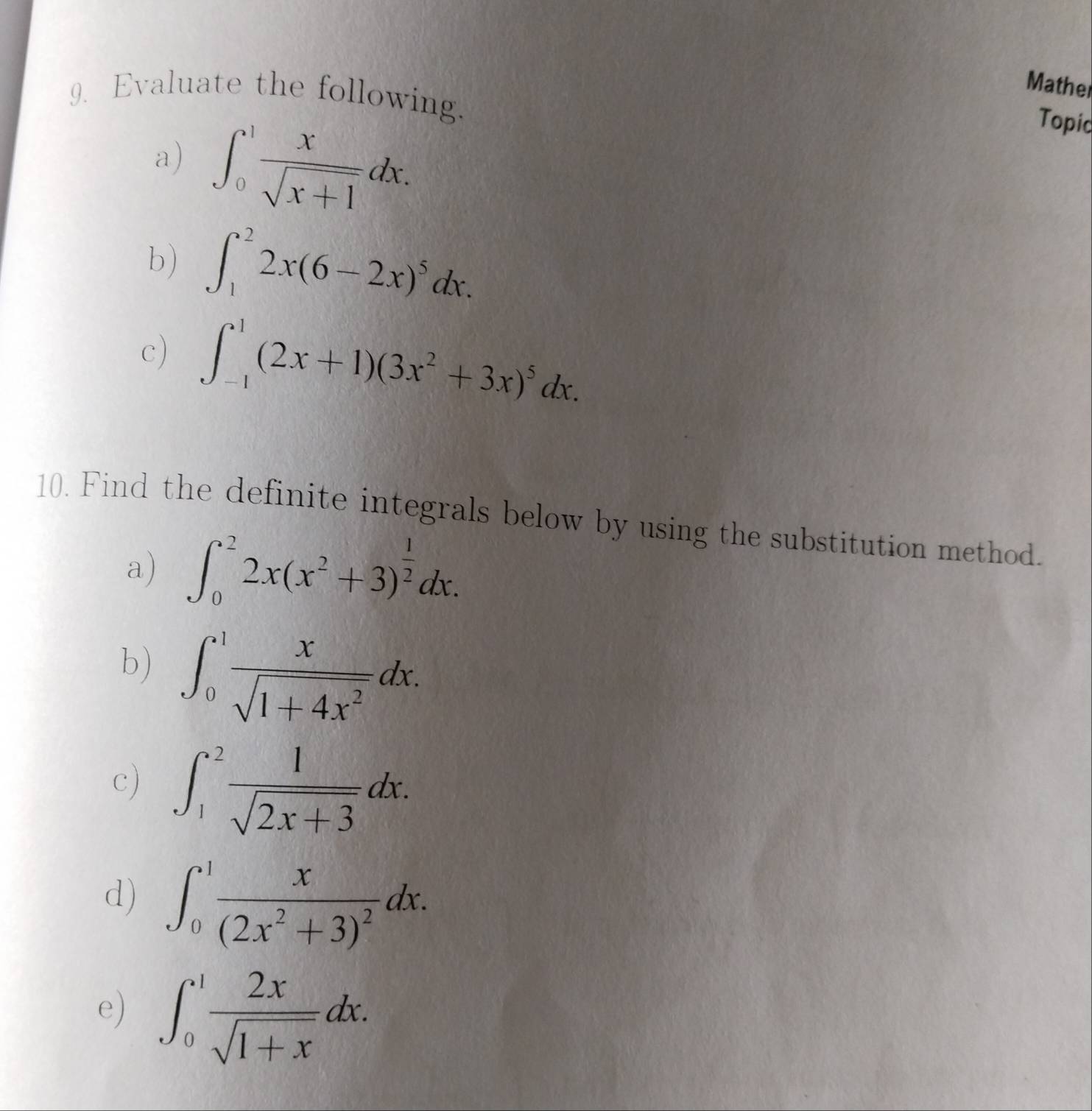 Mather 
9. Evaluate the following. 
a) ∈t _0^(1frac x)sqrt(x+1)dx. 
Topic 
b) ∈t _1^(22x(6-2x)^5)dx. 
c) ∈t _(-1)^1(2x+1)(3x^2+3x)^5dx. 
10. Find the definite integrals below by using the substitution method. 
a) ∈t _0^(22x(x^2)+3)^ 1/2 dx. 
b) ∈t _0^(1frac x)sqrt(1+4x^2)dx. 
c) ∈t _1^(2frac 1)sqrt(2x+3)dx. 
d) ∈t _0^(1frac x)(2x^2+3)^2dx. 
e) ∈t _0^(1frac 2x)sqrt(1+x)dx.