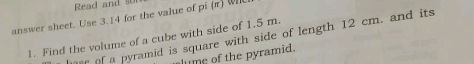 Read and o 
answer sheet. Use 3.14 for the value of pi (π) WI 
1. Find the volume of a cube with side of 1.5 m. er of a pyramid is square with side of length 12 cm. and its 
lume of the pyramid.