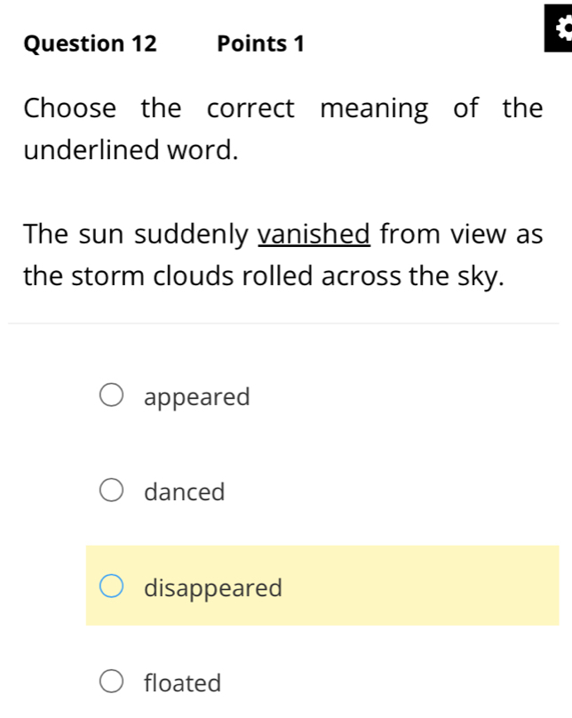 Choose the correct meaning of the
underlined word.
The sun suddenly vanished from view as
the storm clouds rolled across the sky.
appeared
danced
disappeared
floated