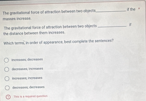 The gravitational force of attraction between two objects_ if the *
masses increase.
The gravitational force of attraction between two objects_
if
the distance between them increases.
Which terms, in order of appearance, best complete the sentences?
increases; decreases
decreases; increases
increases; increases
decreases; decreases
D This is a required question