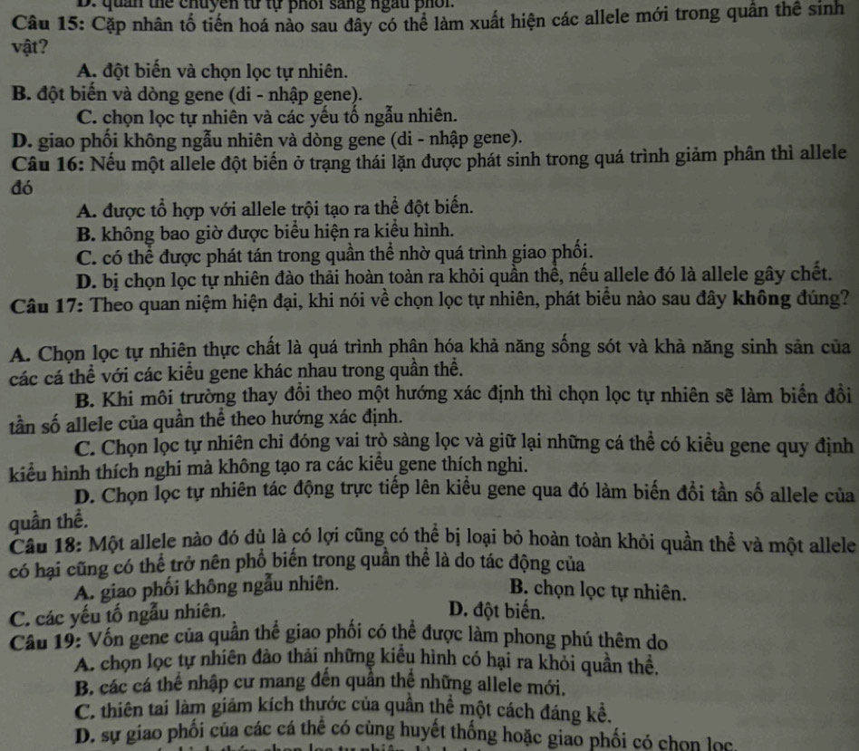 D: quản thể chuyen từ tự phối sang ngu phốr.
Câu 15: Cặp nhân tố tiền hoá nào sau đây có thể làm xuất hiện các allele mới trong quân thể sinh
vật?
A. đột biến và chọn lọc tự nhiên.
B. đột biến và dòng gene (di - nhập gene).
C. chọn lọc tự nhiên và các yếu tổ ngẫu nhiên.
D. giao phối không ngẫu nhiên và dòng gene (di - nhập gene).
Câu 16: Nếu một allele đột biến ở trạng thái lặn được phát sinh trong quá trình giảm phân thì allele
đó
A. được tổ hợp với allele trội tạo ra thể đột biến.
B. không bao giờ được biểu hiện ra kiểu hình.
C. có thể được phát tán trong quần thể nhờ quá trình giao phối.
D. bị chọn lọc tự nhiên đào thải hoàn toàn ra khỏi quần thể, nều allele đó là allele gây chết.
Câu 17: Theo quan niệm hiện đại, khi nói về chọn lọc tự nhiên, phát biểu nào sau đây không đúng?
A. Chọn lọc tự nhiên thực chất là quá trình phận hóa khả năng sống sót và khả năng sinh sản của
các cá thể với các kiểu gene khác nhau trong quần thể.
B. Khi môi trường thay đổi theo một hướng xác định thì chọn lọc tự nhiên sẽ làm biển đồi
tần số allele của quần thể theo hướng xác định.
C. Chọn lọc tự nhiên chi đóng vai trò sàng lọc và giữ lại những cá thể có kiều gene quy định
kiểu hình thích nghi mà không tạo ra các kiểu gene thích nghi.
D. Chọn lọc tự nhiên tác động trực tiếp lên kiểu gene qua đó làm biến đổi tần số allele của
quần thề.
Câu 18: Một allele nào đó dù là có lợi cũng có thể bị loại bỏ hoàn toàn khỏi quần thể và một allele
có hại cũng có thể trở nên phố biến trong quần thể là do tác động của
A. giao phối không ngẫu nhiên. B. chọn lọc tự nhiên.
C. các yếu tố ngẫu nhiên.
D. đột biển.
Câu 19: Vốn gene của quần thể giao phối có thể được làm phong phú thêm do
A. chọn lọc tự nhiên đào thải những kiểu hình có hại ra khỏi quần thề,
B. các cá thể nhập cư mang đến quần thể những allele mới.
C. thiên tai làm giám kích thước của quần thể một cách đáng kể.
D. sự giao phối của các cá thể có cùng huyết thống hoặc giao phối có chon lọc