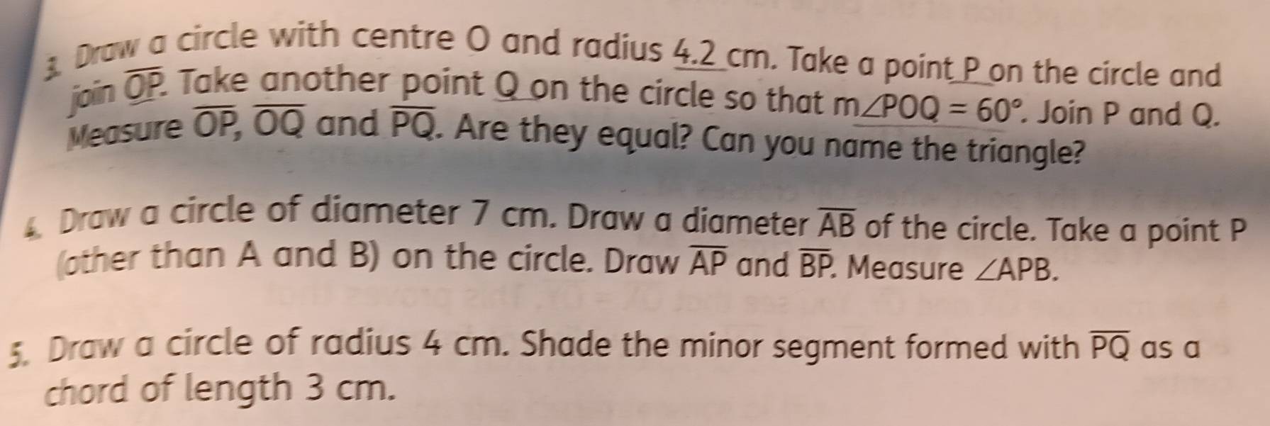 Draw a circle with centre O and radius 4.2 cm. Take a point P on the circle and 
join overline OP. Take another point Q on the circle so that m∠ POQ=60°. Join P and Q. 
Measure overline OP, overline OQ and overline PQ. Are they equal? Can you name the triangle? 
4 Draw a circle of diameter 7 cm. Draw a diameter overline AB of the circle. Take a point P
(other than A and B) on the circle. Draw overline AP and overline BP. Measure ∠ APB. 
5. Draw a circle of radius 4 cm. Shade the minor segment formed with overline PQ as a 
chord of length 3 cm.