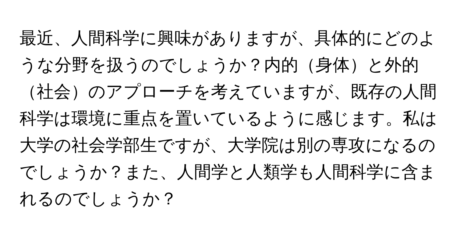 最近、人間科学に興味がありますが、具体的にどのような分野を扱うのでしょうか？内的身体と外的社会のアプローチを考えていますが、既存の人間科学は環境に重点を置いているように感じます。私は大学の社会学部生ですが、大学院は別の専攻になるのでしょうか？また、人間学と人類学も人間科学に含まれるのでしょうか？