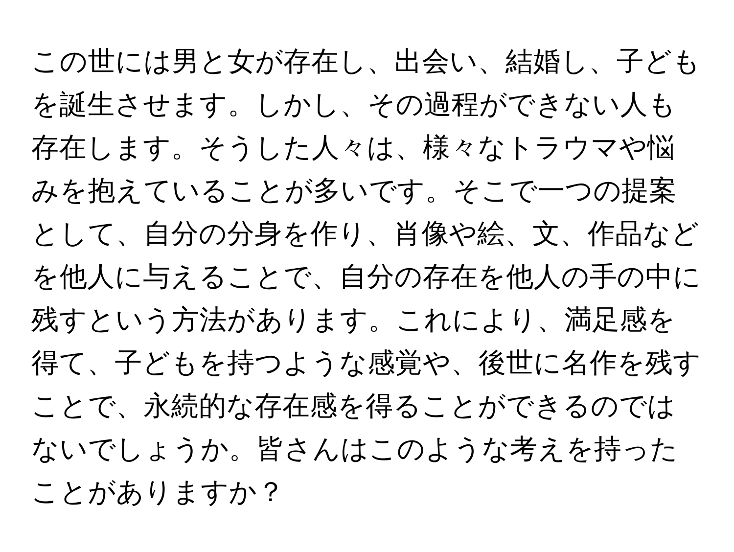 この世には男と女が存在し、出会い、結婚し、子どもを誕生させます。しかし、その過程ができない人も存在します。そうした人々は、様々なトラウマや悩みを抱えていることが多いです。そこで一つの提案として、自分の分身を作り、肖像や絵、文、作品などを他人に与えることで、自分の存在を他人の手の中に残すという方法があります。これにより、満足感を得て、子どもを持つような感覚や、後世に名作を残すことで、永続的な存在感を得ることができるのではないでしょうか。皆さんはこのような考えを持ったことがありますか？