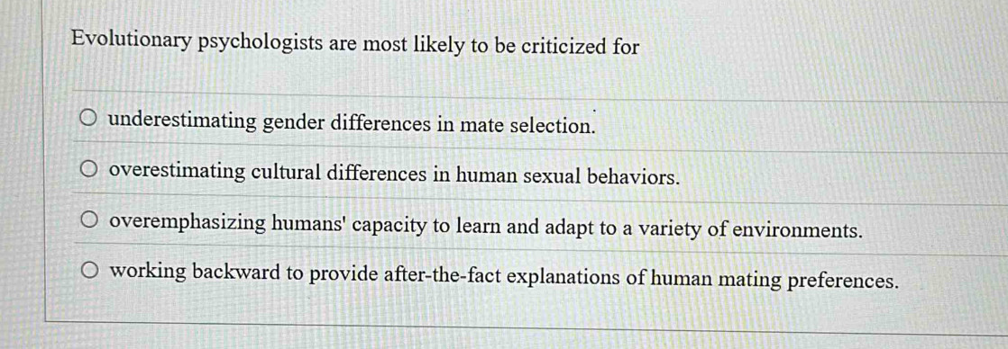 Evolutionary psychologists are most likely to be criticized for
underestimating gender differences in mate selection.
overestimating cultural differences in human sexual behaviors.
overemphasizing humans' capacity to learn and adapt to a variety of environments.
working backward to provide after-the-fact explanations of human mating preferences.