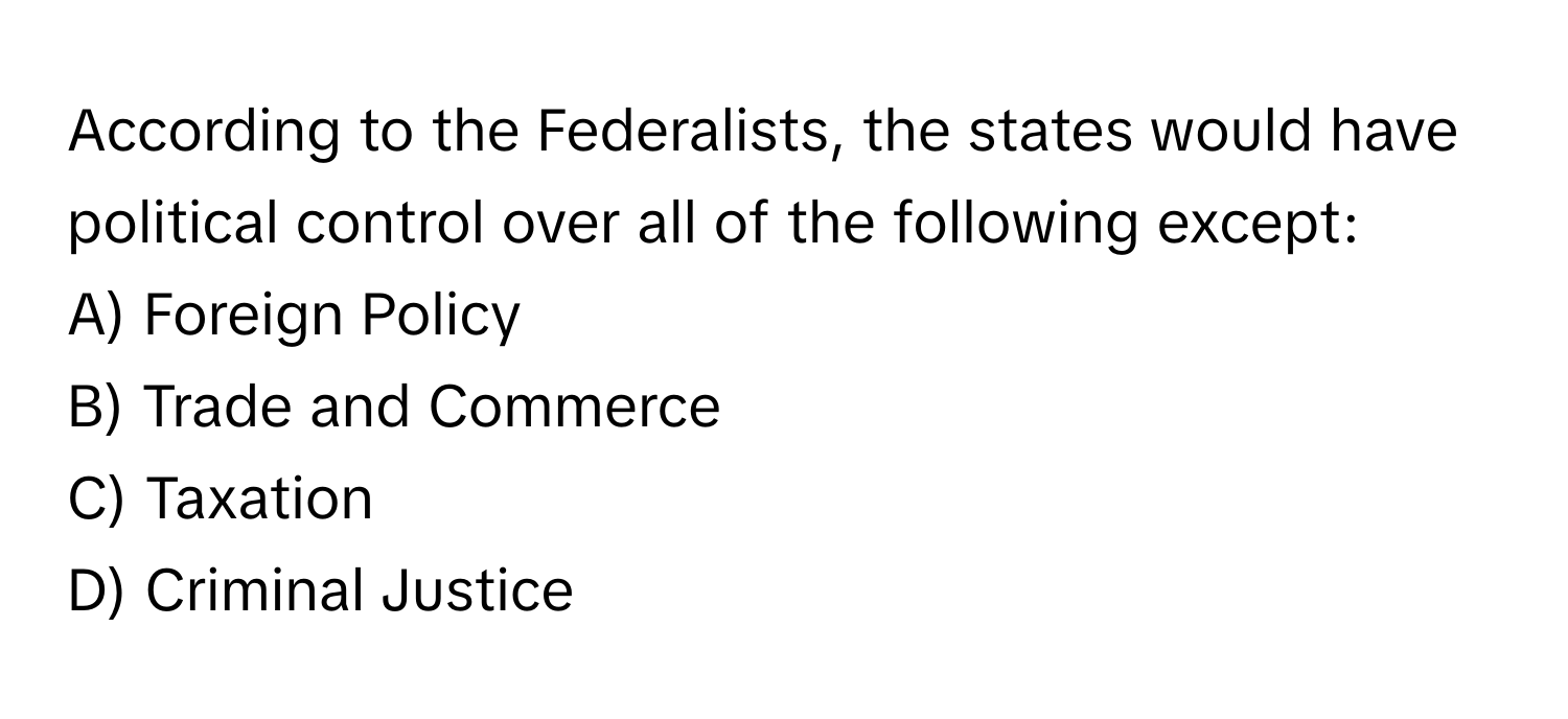 According to the Federalists, the states would have political control over all of the following except:

A) Foreign Policy 
B) Trade and Commerce 
C) Taxation 
D) Criminal Justice