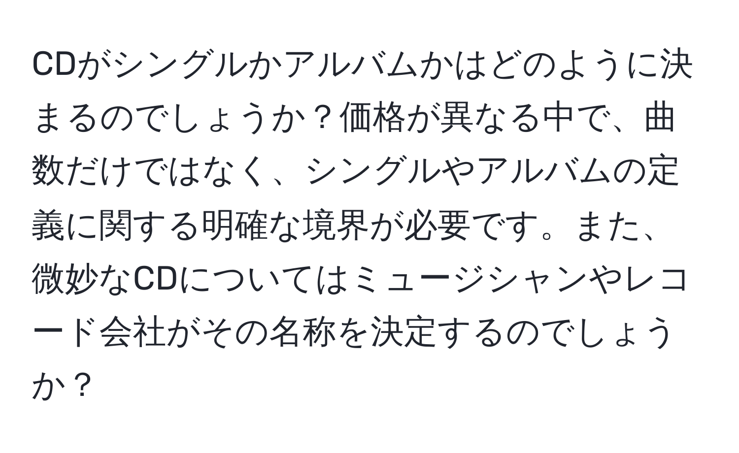 CDがシングルかアルバムかはどのように決まるのでしょうか？価格が異なる中で、曲数だけではなく、シングルやアルバムの定義に関する明確な境界が必要です。また、微妙なCDについてはミュージシャンやレコード会社がその名称を決定するのでしょうか？