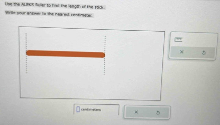 Use the ALEKS Ruler to find the length of the stick. 
Write your answer to the nearest centimeter. 
PP4 
× 
centimeters 
×