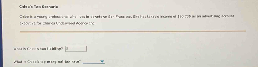 Chloe’s Tax Scenario 
Chloe is a young professional who lives in downtown San Francisco. She has taxable income of $90,735 as an advertising account 
executive for Charles Underwood Agency Inc. 
_ 
What is Chloe's tax liability? $ □ 
What is Chloe's top marginal tax rate?_