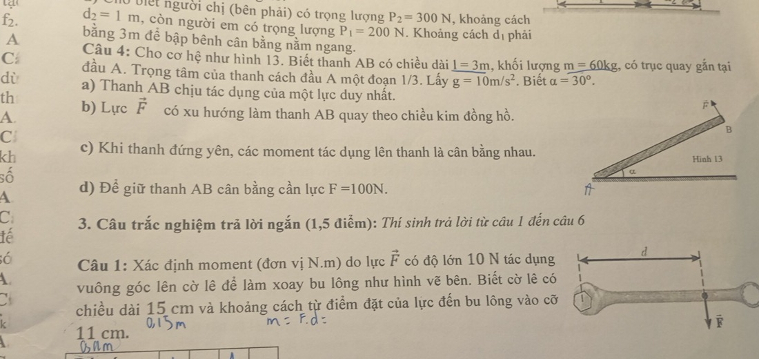 tạ 
Mờ biệt người chị (bên phải) có trọng lượng P_2=300N , khoảng cách
d_2=1m , còn người em có trọng lượng P_1=200N. Khoảng cách dị phải
f2. bằng 3m để bập bênh cân bằng nằm ngang. 
A 
Câu 4: Cho cơ hệ như hình 13. Biết thanh AB có chiều dài _ 1=3m , khối lượng m=60kg;, có trục quay gắn tại 
C đầu A. Trọng tâm của thanh cách đầu A một đoạn 1/3. Lấy g=10m/s^2. Biết alpha =30°. 
dù a) Thanh AB chịu tác dụng của một lực duy nhất. 
th 
A. b) Lực vector F có xu hướng làm thanh AB quay theo chiều kim đồng hồ. 
C 
B 
kh c) Khi thanh đứng yên, các moment tác dụng lên thanh là cân bằng nhau. 
Hình 13 
số 
α 
A d) Để giữ thanh AB cân bằng cần lực F=100N. 1 
C 3. Câu trắc nghiệm trả lời ngắn (1,5 điểm): Thí sinh trả lời từ câu 1 đến câu 6 
lể 
Câu 1: Xác định moment (đơn vị N.m) do lực vector F có độ lớn 10 N tác dụng 
A vuông góc lên cờ lê để làm xoay bu lông như hình vẽ bên. Biết cờ lê có 
chiều dài 15 cm và khoảng cách từ điểm đặt của lực đến bu lông vào c
11 cm.