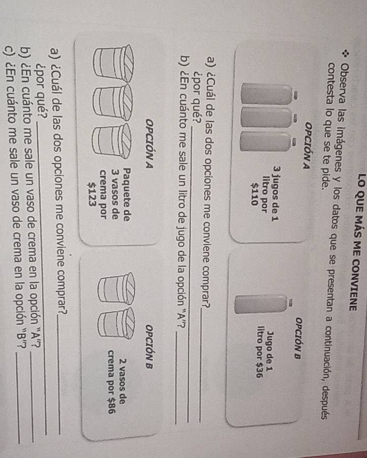 LO QUE MÁS ME CONVIENE 
Observa las imágenes y los datos que se presentan a continuación, después 
contesta lo que se te pide. 
OPCIÓN A OPCIÓN B
3 jugos de 1 Jugo de 1
litro por litro por $36
$110
a) ¿Cuál de las dos opciones me convlene comprar?_ 
¿por qué? 
_ 
b) ¿En cuánto me sale un litro de jugo de la opción ' A ”'?_ 
OPCIÓN A OPCIÓN B 
Paquete de 2 vasos de
3 vasos de 
crema por $86
crema por
$123
a) ¿Cuál de las dos opciones me conviene comprar?_ 
¿por qué? 
_ 
b) ¿En cuánto me sale un vaso de crema en la opción “A”?_ 
c) ¿En cuánto me sale un vaso de crema en la opción “ B ”?_