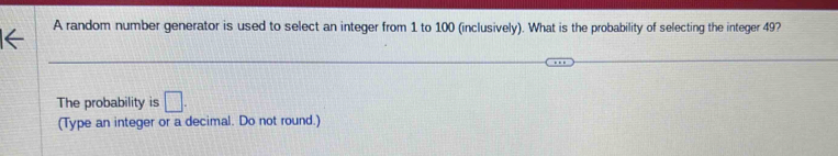 A random number generator is used to select an integer from 1 to 100 (inclusively). What is the probability of selecting the integer 49? 
The probability is □. 
(Type an integer or a decimal. Do not round.)