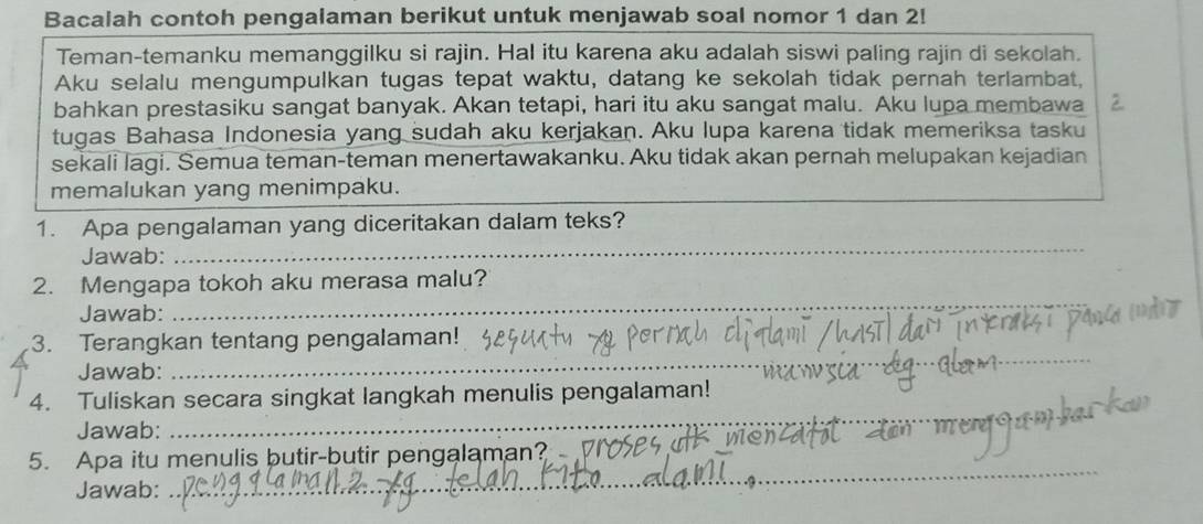 Bacalah contoh pengalaman berikut untuk menjawab soal nomor 1 dan 2! 
Teman-temanku memanggilku si rajin. Hal itu karena aku adalah siswi paling rajin di sekolah. 
Aku selalu mengumpulkan tugas tepat waktu, datang ke sekolah tidak pernah terlambat, 
bahkan prestasiku sangat banyak. Akan tetapi, hari itu aku sangat malu. Aku lupa membawa 
tugas Bahasa Indonesia yang sudah aku kerjakan. Aku lupa karena tidak memeriksa tasku 
sekali lagi. Semua teman-teman menertawakanku. Aku tidak akan pernah melupakan kejadian 
memalukan yang menimpaku. 
1. Apa pengalaman yang diceritakan dalam teks? 
Jawab: 
_ 
2. Mengapa tokoh aku merasa malu? 
Jawab: 
_ 
3. Terangkan tentang pengalaman! 
Jawab: 
_ 
_ 
4. Tuliskan secara singkat langkah menulis pengalaman! 
Jawab: 
_ 
_ 
5. Apa itu menulis butir-butir pengalaman? 
Jawab: