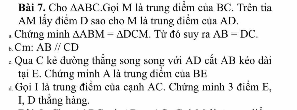 Cho △ ABC.Gọi M là trung điểm của BC. Trên tia 
AM lấy điểm D sao cho M là trung điểm của AD. 
a Chứng minh △ ABM=△ DCM. Từ đó suy ra AB=DC. 
b. Cm: ABparallel CD
Qua C kẻ đường thẳng song song với AD cắt AB kéo dài 
tại E. Chứng minh A là trung điểm của BE 
à Gọi I là trung điểm của cạnh AC. Chứng minh 3 điểm E, 
I, D thắng hàng.