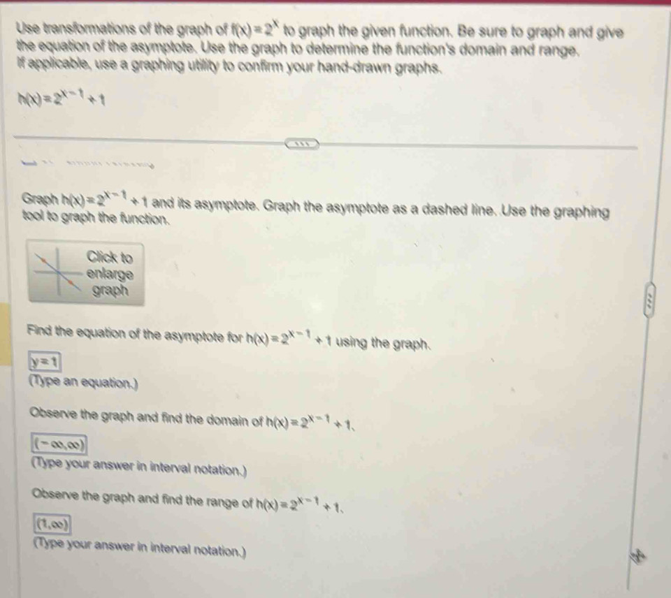 Use transformations of the graph of f(x)=2^x to graph the given function. Be sure to graph and give 
the equation of the asymptote. Use the graph to determine the function's domain and range. 
If applicable, use a graphing utility to confirm your hand-drawn graphs.
h(x)=2^(x-1)+1
Graph h(x)=2^(x-1)+1 and its asymptote. Graph the asymptote as a dashed line. Use the graphing 
tool to graph the function. 
Click to 
enlarge 
graph 
~ 
Find the equation of the asymptote for h(x)=2^(x-1)+1 using the graph.
y=1
(Type an equation.) 
Observe the graph and find the domain of h(x)=2^(x-1)+1.
(-∈fty ,∈fty )
(Type your answer in interval notation.) 
Observe the graph and find the range of h(x)=2^(x-1)+1.
(1,∈fty )
(Type your answer in interval notation.)