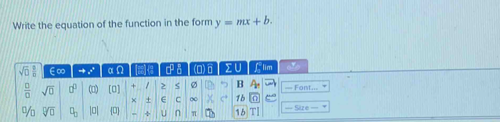 Write the equation of the function in the form y=mx+b.
sqrt(□ ) □ /□   ∈∞ α odot □^(□)_(□)^(□) 2 U ∈t _0^(0 lim
frac □)□  sqrt(□ ) □^(□) () [O] + Ø B — Font... 
× + E C ∞ C^(to) 1b
sqrt[□](□ ) □ _□  D 0 ÷ U n π 1b — Size