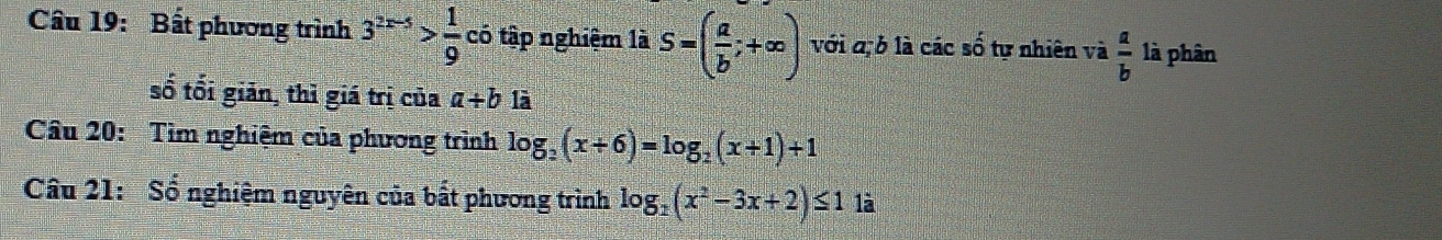 Cầâu 19: Bất phương trình 3^(2x-5)> 1/9  có tập nghiệm là S=( a/b ;+∈fty ) với q, b là các số tự nhiên và  a/b  là phân 
số tối giản, thì giá trị của a+b là 
Câu 20: Tìm nghiệm của phương trình log _2(x+6)=log _2(x+1)+1
Câu 21: Số nghiệm nguyên của bất phương trình log _2(x^2-3x+2)≤ 1 là