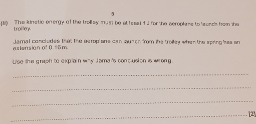 5 
(ii) The kinetic energy of the trolley must be at least 1 J for the aeroplane to launch from the 
trolley. 
Jamal concludes that the aeroplane can launch from the trolley when the spring has an 
extension of 0.16 m. 
Use the graph to explain why Jamal's conclusion is wrong. 
_ 
_ 
_ 
_[2]