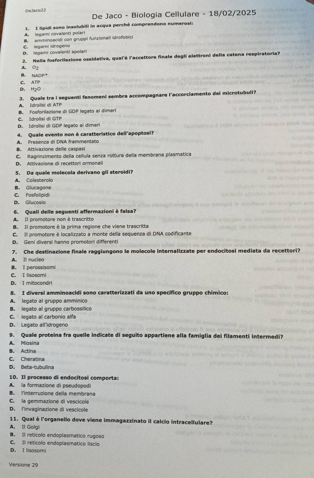 DeJaco22
De Jaco - Biologia Cellulare - 18/02/2025
1. I lipidi sono insolubili in acqua perché comprendono numerosi:
A. legami covalenti polari
B. amminoacidi con gruppi funzionali idrofobici
C. legami idrogeno
D. legami covalenti apolari
2. Nella fosforilazione ossidativa, qual'è l'accettore finale degli elettroni della catena respiratoria?
A. O2
B. NADP+
C. ATP
D. H_2C
3. Quale tra i seguenti fenomeni sembra accompagnare l'accorciamento dei microtubuli?
A. Idrolisi di ATP
B. Fosforilazione di GDP legato ai dimeri
C. Idrolisi di GTP
D. Idrolisi di GDP legato ai dimeri
4. Quale evento non è caratteristico dell’apoptosi?
A. Presenza di DNA frammentato
B. Attivazione delle caspasi
C. Ragrinzimento della cellula senza rottura della membrana plasmatica
D. Attivazione di recettori ormonali
5. Da quale molecola derivano gli steroidi?
A. Colesterolo
B. Glucagone
C. Fosfolipidi
D. Glucosio
6. Quali delle seguenti affermazioni è falsa?
A. Il promotore non è trascritto
B. Il promotore è la prima regione che viene trascritta
C. Il promotore è localizzato a monte della sequenza di DNA codificante
D. Geni diversi hanno promotori differenti
7. Che destinazione finale raggiungono le molecole internalizzate per endocitosi mediata da recettori?
A. Il nucleo
B. I perossisomi
C. I lisosomi
D. I mitocondri
8. I diversi amminoacidi sono caratterizzati da uno specifico gruppo chimico:
A. legato al gruppo amminico
B. legato al gruppo carbossilico
C. legato al carbonio alfa
D. Legato all’drogeno
9. Quale proteina fra quelle indicate di seguito appartiene alla famiglia dei filamenti intermedi?
A. Miosina
B. Actina
C. Cheratina
D. Beta-tubulina
10. Il processo di endocitosi comporta:
A. la formazione di pseudopodi
B. l'interruzione della membrana
C. la gemmazione di vescicole
D. l'invaginazione di vescicole
11. Qual è l'organello dove viene immagazzinato il calcio intracellulare?
A. Il Golgi
B. Il reticolo endoplasmatico rugoso
C. Il reticolo endoplasmatico liscio
D. I lisosomi
Versione 29