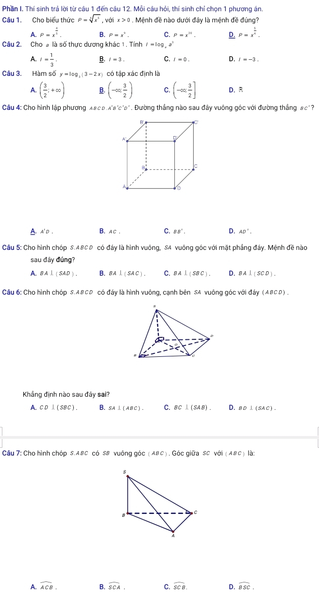 Phần I. Thí sinh trả lời từ câu 1 đến câu 12. Mỗi câu hỏi, thí sinh chỉ chọn 1 phương án.
Câu 1. Cho biểu thức P=sqrt[4](x^5) , với x>0. Mệnh đề nào dưới đây là mệnh đề đúng?
A. P=x^(frac 4)5. B. P=x^9. C. P=x^(20). D. P=x^(frac 5)4.
Câu 2. Cho a là số thực dương khác 1 . Tính I=log _4a^3
A. I= 1/3 . B. I=3. C. I=0. D. I=-3.
Câu 3. Hàm số y=log _3(3-2x) có tập xác định là
A. ( 3/2 ;+∈fty ) B. (-∈fty ; 3/2 ) C. (-∈fty , 3/2 ] D. R
Câu 4: Cho hình lập phương AвcD.a'b'c'd'. Đường thắng nào sau đây vuông góc với đường thắng BC 2
B
A D
B c
D
A' D . B. Ac . C. BB'. D. AD'.
Câu 5: Cho hình chóp S.ABCD có đáy là hình vuông, SA vuông góc với mặt phầng đáy. Mệnh đề nào
sau đây dung?
A. BA⊥ (SAD). B. BA⊥ (SAC). C. BA⊥ (SBC). D. BA⊥ (SCD).
Câu 6: Cho hình chóp S.ABCD có đáy là hình vuông, cạnh bên SA vuông góc với đáy (ABCD)
Khẳng định nào sau đây sai?
A. CD⊥ (SBC). B. SA⊥ (ABC). C. BC⊥ (SAB). D. BD⊥ (SAC).
Câu 7: Cho hình chóp S.ABC có SB vuông góc (ABC Góc giữa sc với (ABC) là;
A. widehat ACB. B. widehat SCA. C. widehat SCB. D. widehat BSC.