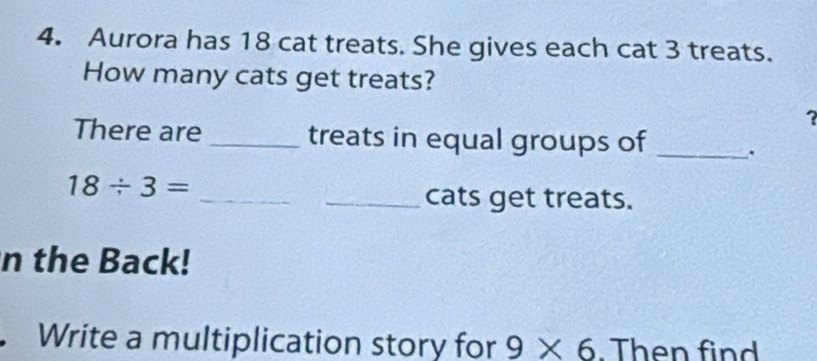 Aurora has 18 cat treats. She gives each cat 3 treats. 
How many cats get treats? 
? 
There are _treats in equal groups of _.
18/ 3= _ 
_cats get treats. 
n the Back! 
Write a multiplication story for 9* 6. Then find