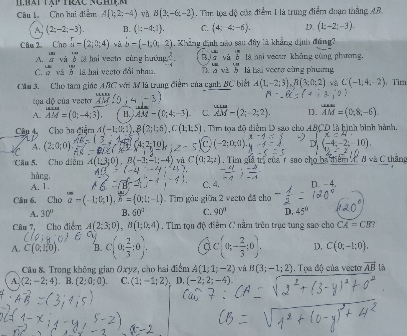 IIBái tập trác nghiệm
Câu 1. Cho hai điểm A(1;2;-4) và B(3;-6;-2). Tìm tọa độ của điểm I là trung điểm đoạn thắng AB.
A (2;-2;-3).
B. (1;-4;1). (4;-4;-6). D. (1;-2;-3).
C.
Câu 2. Cho beginarrayr r aendarray =(2;0;4) và b=(-1;0;-2). Khẳng định nào sau đây là khẳng định đúng?
LEJ
Lal
A.  u a/a  và b là hai vectơ cùng hướng  2/-1 = B. a và  La/b  là hai vectơ không cùng phương.
Lm LBJ
C.  omega  /a  và b là hai vectơ đối nhau. D. a và b là hai vectơ cùng phương
Câu 3. Cho tam giác ABC với M là trung điểm của cạnh BC biết A(1;-2;3),B(3;0;2) và C(-1;4;-2). Tìm
tọa độ của vectơ
A. AM=(0;-4;3). B. overline AM=(0;4;-3). C. AM=(2;-2;2). D. overline AM=(0;8;-6).
Câu 4. Cho ba điệm A(-1;0;1),B(2;1;6),C(1;1;5). Tìm tọa độ điểm D sao cho ABCD là hình bình hành.
A. (2;0;0)
C -2;0
D (-4;-2;-10)
Câu 5. Cho điểm A(1;3;0),B(-3;-1;-4) và C(0;2;t). Tìm giá trị của t sao cho ba điểm A, B và C thăng
hàng.
A. 1. C. 4. D. -4.
Câu 6. Cho a=(-1;0;1),b=(0;1;-1). Tìm góc giữa 2 vecto đã cho
A. 30° B. 60° C. 90° D. 45°
Câu 7, Cho điểm A(2;3;0),B(1;0;4). Tìm tọa độ điểm C nằm trên trục tung sao cho CA=CB
Q.
A. C(0;1;0). B. C(0; 2/3 ;0). C(0;- 2/3 ;0). D. C(0;-1;0).
Câu 8. Trong không gian Oxyz, cho hai điểm A(1;1;-2) và B(3;-1;2). Tọa độ của vectơ vector AB là
A. (2;-2;4) B. (2;0;0). C. (1;-1;2) D. (-2;2;-4).