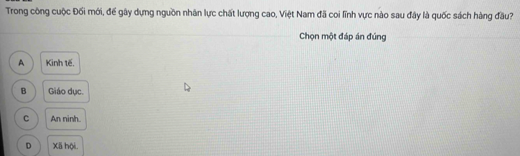 Trong công cuộc Đối mới, đế gây dựng nguồn nhân lực chất lượng cao, Việt Nam đã coi lĩnh vực nào sau đây là quốc sách hàng đầu?
Chọn một đáp án đúng
A Kinh tế.
B Giáo dục.
C An ninh.
D Xã hội.