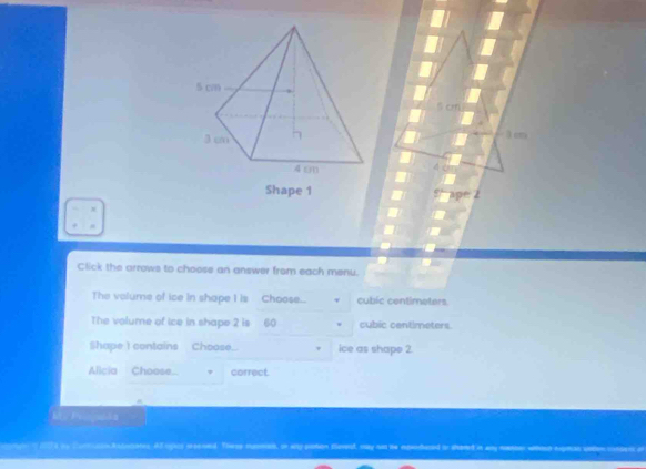 cm
Shape 1 
Click the arrows to choose an answer from each menu. 
The volume of ice in shape I is Choose... v cubic centimeters. 
The volume of ice in shape 2 is 60 cubic centimeters. 
Shape I contains Choose_. ice as shape 2
Alicia Choose... correct. 
M f 
2 s by curucsikatusones. Af rpics sreeoed. These mosman, on ay plotion toved, may ho he repudaed on somed in any namer woud egess o